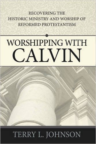 Worshipping with Calvin:  Recovering the Historic Ministry &amp; Worship of Reformed Protestantism