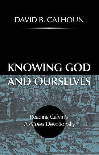 Knowing God and Ourselves: Reading Calvin's Institutes Devotionally