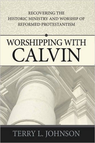Worshipping with Calvin:  Recovering the Historic Ministry &amp; Worship of Reformed Protestantism