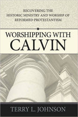 Worshipping with Calvin:  Recovering the Historic Ministry &amp; Worship of Reformed Protestantism