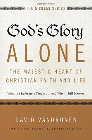 The 5 Solas - God's Glory Alone---The Majestic Heart of Christian Faith and Life:  What the Reformers Taught...and Why It Still Matters