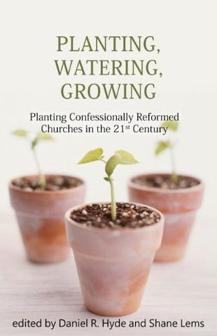 Planting, Watering, Growing: Planting Confessionally Reformed Churches In The Twenty-First Century