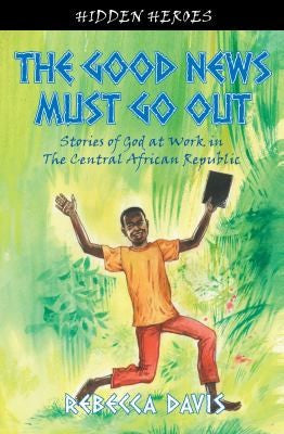 Hidden Heroes: The Good News Must Go Out:  Stories of God at Work in the Central African Republic